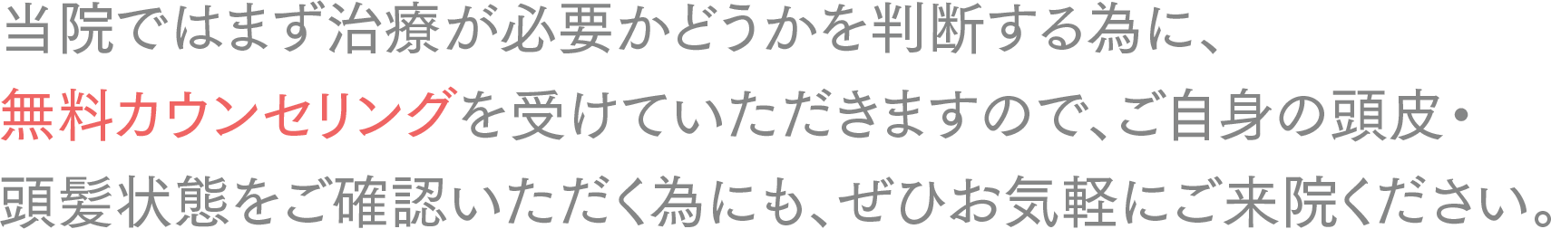 当院ではまず治療が必要かどうかを判断する為に、
無料カウンセリングを受けていただきますので、ご自身の頭皮・頭髪状態をご確認いただく為にも、ぜひお気軽にご来院ください。